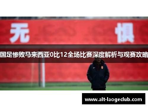 国足惨败马来西亚0比12全场比赛深度解析与观赛攻略
