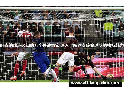 阿森纳球迷必知的五个关键事实 深入了解这支传奇球队的独特魅力
