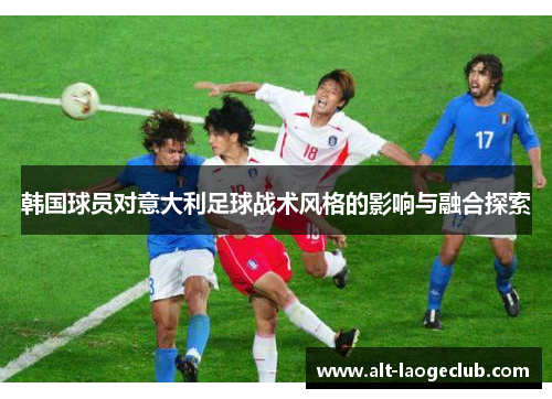 韩国球员对意大利足球战术风格的影响与融合探索 韩国球员对意大利足球战术风格的影响与融合探索