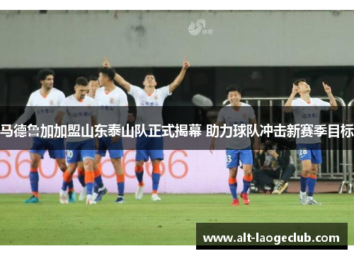 马德鲁加加盟山东泰山队正式揭幕 助力球队冲击新赛季目标