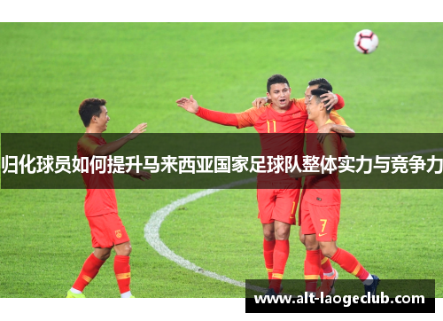 归化球员如何提升马来西亚国家足球队整体实力与竞争力