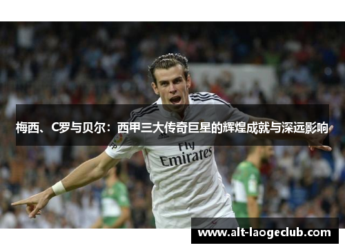 梅西、C罗与贝尔：西甲三大传奇巨星的辉煌成就与深远影响