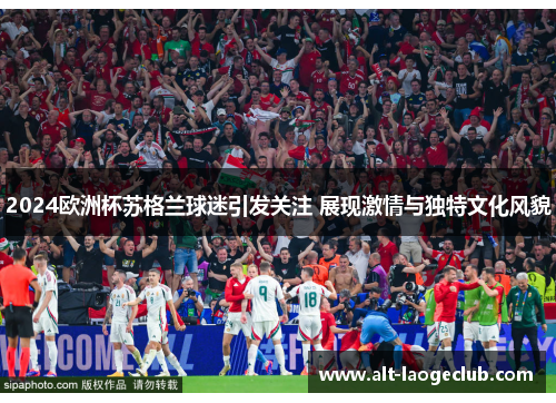 2024欧洲杯苏格兰球迷引发关注 展现激情与独特文化风貌