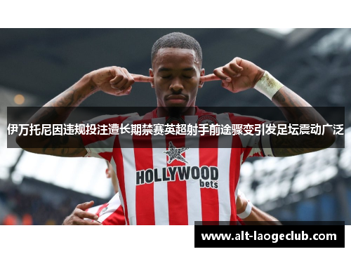 伊万托尼因违规投注遭长期禁赛英超射手前途骤变引发足坛震动广泛 伊万托尼因违规投注遭长期禁赛英超射手前途骤变引发足坛震动广泛