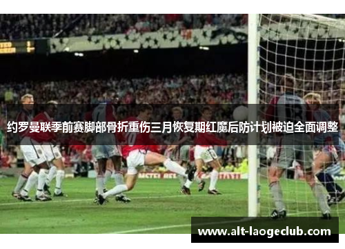 约罗曼联季前赛脚部骨折重伤三月恢复期红魔后防计划被迫全面调整 约罗曼联季前赛脚部骨折重伤三月恢复期红魔后防计划被迫全面调整