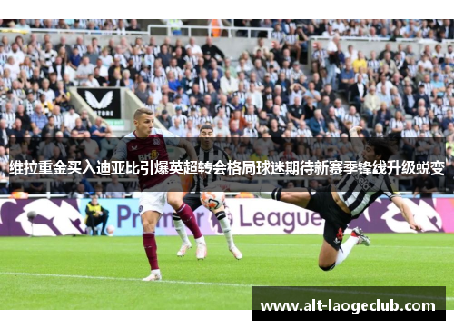 维拉重金买入迪亚比引爆英超转会格局球迷期待新赛季锋线升级蜕变