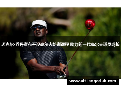 迈克尔·乔丹宣布开设高尔夫培训课程 助力新一代高尔夫球员成长