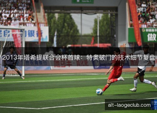 2013年塔希提联合会杯首球：特奥破门的技术细节复盘